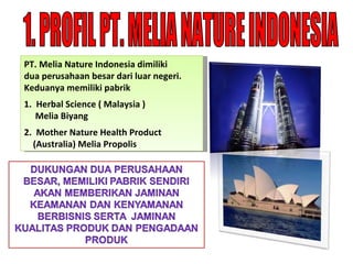 1. PROFIL PT. MELIA NATURE INDONESIA PT .  Melia Nature Indonesia dimiliki  dua perusahaan besar dari luar negeri. Keduanya memiliki pabrik 1.  Herbal Science ( Malaysia )  Melia Biyang 2.  Mother Nature Health Product  (Australia) Melia Propolis 