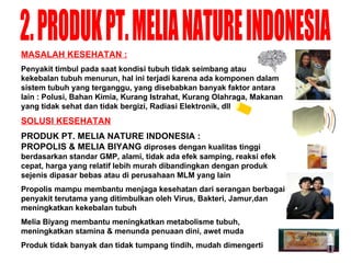 2. PRODUK PT. MELIA NATURE INDONESIA MASALAH KESEHATAN : Penyakit timbul pada saat kondisi tubuh tidak seimbang atau kekebalan tubuh menurun, hal ini terjadi karena ada komponen dalam sistem tubuh yang terganggu, yang disebabkan banyak faktor antara lain : Polusi, Bahan Kimia, Kurang Istrahat, Kurang Olahraga, Makanan yang tidak sehat dan tidak bergizi, Radiasi Elektronik, dll SOLUSI KESEHATAN PRODUK PT .  MELIA NATURE INDONESIA :  PROPOLIS & MELIA BIYANG  diproses dengan kualitas tinggi berdasarkan standar GMP, alami, tidak ada efek samping, reaksi efek cepat, harga yang relatif lebih murah dibandingkan dengan produk sejenis dipasar bebas atau di perusahaan MLM yang lain Propolis mampu membantu menjaga kesehatan dari serangan berbagai penyakit terutama yang ditimbulkan oleh Virus, Bakteri,  J amur,dan meningkatkan kekebalan tubuh Melia Biyang membantu meningkatkan metabolisme tubuh, meningkatkan stamina & menunda penuaan dini, awet muda Produk tidak banyak dan tidak tumpang tindih, mudah dimengerti 