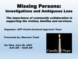1
Missing Persons:
Investigations and Ambiguous Loss
The importance of community collaboration in
supporting the victims, families and survivors.
Organizer: OPP Victim-Centered Approach Team
Presented by: Maureen Trask
On: Wed. June 28, 2023
8:45 AM – 10:00 AM
 