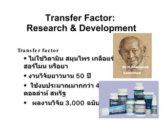 Transfer Factor:  Research & Development Dr. S. Lawrence Dr.H.Sherwood Lawrence Transfer factor ไม่ใช่วิตามิน สมุนไพร เกลือแร่ ฮอร์โมน หรือยา งานวิจัยยาวนาน  50  ปี  ใช้งบประมาณมากกว่า  40  ล้านดอลล่าห์ สหรัฐ ผลงานวิจัย  3,000  ฉบับ 