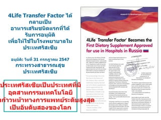 4Life Transfer Factor  ได้กลายเป็น อาหารเสริมชนิดแรกที่ได้รับการอนุมัติ เพื่อให้ใช้ในโรงพยาบาลในประเทศรัสเซีย อนุมัติ :  วันที่  31  กรกฎาคม  2547 กระทรวงสาธารณสุข ประเทศรัสเซีย ประเทศรัสเซียเป็นประเทศที่มี  อุตสาหกรรมเทคโนโลยี ความก้าวหน้าทางการแพทย์ระดับสูงสุด เป็นอันดับสองของโลก 