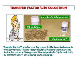 Transfer Factor ™  ถูกกลั่นมาจาก   หัวน้ำนมแรก   ซึ่งก็คือน้ำนมแม่หลังคลอด   ถ้าหากต้องการปริมาณ  Transfer Factor  เพื่อปริมาณในการรักษาต่อวัน คุณจำเป็นต้องกิน หัวน้ำนม   ขนาด  500 mg  จำนวน  90  แคปซูล  เพื่อที่จะได้ปริมาณที่เท่ากันกับ  Transfer Factor™  ขนาด  200 mg  จำนวน  3  แคปซูล TRANSFER FACTOR  ไม่ใช่  COLOSTRUM คุณจะเลือกกินอันไหนระหว่าง ... 90  แคปซูล ... หรือ  3  แคปซูล ? 