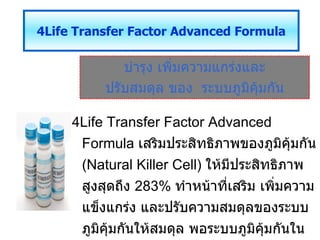 บำรุง เพิ่มความแกร่งและ ปรับสมดุล ของ  ระบบภูมิคุ้มกัน 4 Life Transfer Factor Advanced Formula 4Life Transfer Factor Advanced Formula   เสริมประสิทธิภาพของภูมิคุ้มกัน  (Natural Killer  Cell )  ให้มีประสิทธิภาพสูงสุดถึง  283%  ทำหน้าที่เสริม เพิ่มความแข็งแกร่ง และปรับความสมดุลของระบบภูมิคุ้มกันให้สมดุล พอระบบภูมิคุ้มกันในร่างกายสมดุลแล้วจะทำให้ลดความเสี่ยงจากการเกิดโรคต่าง ๆได้ 