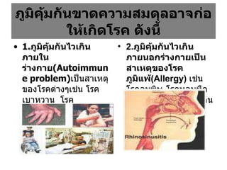 ภูมิคุ้มกันขาดความสมดุลอาจก่อให้เกิดโรค ดังนี้ 1. ภูมิคุ้มกันไวเกินภายในร่างกาย (Autoimmune problem) เป็นสาเหตุของโรคต่างๆเช่น โรคเบาหวาน  โรคพุ่มพวง (SLE)  โรครูมาตอยด์ โรคสะเก็ดเงิน  การอักเสบในทางเดินอาหาร เป็นต้น 2. ภูมิคุ้มกันไวเกินภายนอกร่างกายเป็นสาเหตุของโรคภูมิแพ้ (Allergy)   เช่นโรคลมพิษ โรคหอบหืด โรคไซนัสอักเสบ เป็นต้น 