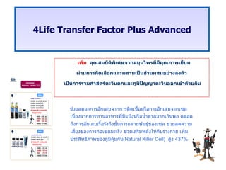 เพิ่ม  คุณสมบัติพิเศษจากสมุนไพรที่มีคุณภาพเยี่ยม ผ่านการคัดเลือกและผสานเป็นส่วนผสมอย่างลงตัว เป็นการรวมศาสตร์ตะวันตกและภูมิปัญญาตะวันออกเข้าด้วยกัน 4 Life Transfer Factor Plus Advanced ช่วยลดอาการอักเสบจากการติดเชื้อหรือการอักเสบจากเซลเนื่องจากการทานอาหารที่มีแป้งหรือน้ำตาลมากเกินพอ ตลอดถึงการอักเสบเรื้อรังถึงขั้นการกลายพันธุ์ของเซล ช่วยลดความเสี่ยงของการก่อเซลมะเร็ง ช่วยเสริมพลังให้กับร่างกาย เพิ่มประสิทธิภาพของภูมิคุ้มกัน ( Natural Killer Cell )  สูง  437% 