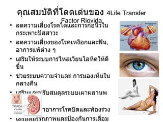 คุณสมบัติที่โดดเด่นของ  4Life Transfer Factor Riovida ลดความเสี่ยงโรคไตและการก่อนิ่วในกระเพาะปัสสาวะ  ลดความเสี่ยงของโรคเหงือกและฟัน , อาการแพ้ต่าง ๆ  เสริมให้ระบบการไหลเวียนโลหิตให้ดีขึ้น  ช่วยระบบความจำและ การมองเห็นในกลางคืน เสริมและปรับสมดุลระบบเผาผลานพลังงาน  ช่วยเบาเทาอาการโรคบิดและท้องร่วง  เสริมสมรรถภาพและป้องกันการเสื่อมสมรรถภาพทางเพศ  เพิ่มประสิทธิภาพระบบย่อยอาหารและการเผาผสานไขมัน 