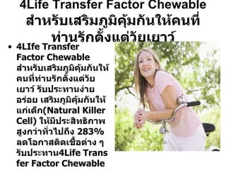 4Life Transfer Factor Chewable สำหรับเสริมภูมิคุ้มกันให้คนที่ท่านรักตั้งแต่วัยเยาว์ 4LIfe  Transfer Factor Chewable  สำหรับเสริมภูมิคุ้มกันให้คนที่ท่านรักตั้งแต่วัยเยาว์ รับประทานง่าย อร่อย เสริมภูมิคุ้มกันให้แก่เด็ก ( Natural Killer Cell )  ให้มีประสิทธิภาพสูงกว่าทั่วไปถึง  283%  ลดโอกาสติดเชื้อต่าง ๆ รับประทาน 4Life  Transfer Factor Chewable  เป็นประจำจะทำให้เด็กมีภูมิคุ้มกันสูงเพื่อป้องกันเชื้อโรคต่าง ๆ รวมถึงลดโอกาสในการเป็นโรคร้ายในอนาคต จากการที่มีภูมิคุ้มกันที่ดี 