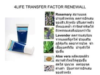 4LIFE TRANSFER FACTOR RENEWALL Rosemary   สมานแผล บำรุงผิวพรรณ ลดการอักเสบของสิว , ผิวหนัง ปรับสภาพผิวที่หมองคล้ำ กำจัดสารพิษให้ผิวพรรณเต่งตึงอ่อนกว่าวัย  Lavender   ลดการแสบร้อนจากแผลที่ถูกไฟ ช่วยเสริมภูมิคุ้มกัน ลดอาการปวด  ฆ่าเชื้อแบคทีเรีย  บำรุงผิวให้ชุ่มชื้น  Aloe vera   ผลัดเซลล์ผิว สมานผิวใหม่ให้ดูชุ่มชื้น สดใส นุ่มนวล  ลดรอยจุดด่างดำ  ป้องการการอักเสบของผิวหนัง  Yeast Polysaccaharides   ช่วยทำให้ผิวกลับคืนความอ่อนเยาว์  Chamomile  ลดอาการระคายเคืองจากการแพ้เครื่องสำอาง หรือแพ้สารเคมีต่างๆ  กำจัดคราบสกปรก 