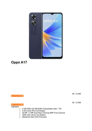 Oppo A17
Rs. 12,499
GO TO STORE
Rs. 12,499
GO TO STORE
Highlights
 4 GB RAM | 64 GB ROM | Expandable Upto 1 TB
 6.56 inches IPS LCD Display
 50 MP + 2 MP Dual Rear Camera| 5MP Front Camera
 5000 mAh Lithium Ion Battery
 MediaTek Helio G35 Processor
 