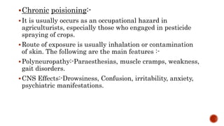 Chronic poisioning:-
It is usually occurs as an occupational hazard in
agriculturists, especially those who engaged in pesticide
spraying of crops.
Route of exposure is usually inhalation or contamination
of skin. The following are the main features :-
Polyneuropathy:-Paraesthesias, muscle cramps, weakness,
gait disorders.
CNS Effects:-Drowsiness, Confusion, irritability, anxiety,
psychiatric manifestations.
 