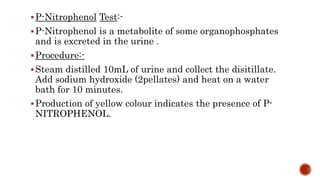 P-Nitrophenol Test:-
P-Nitrophenol is a metabolite of some organophosphates
and is excreted in the urine .
Procedure:-
Steam distilled 10mL of urine and collect the disitillate.
Add sodium hydroxide (2pellates) and heat on a water
bath for 10 minutes.
Production of yellow colour indicates the presence of P-
NITROPHENOL.
 