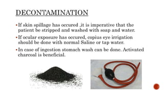 If skin spillage has occured ,it is imperative that the
patient be stripped and washed with soap and water.
If ocular exposure has occured, copius eye irrigation
should be done with normal Saline or tap water.
In case of ingestion stomach wash can be done. Activated
charcoal is beneficial.
 