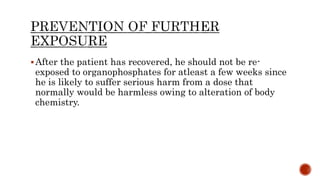 After the patient has recovered, he should not be re-
exposed to organophosphates for atleast a few weeks since
he is likely to suffer serious harm from a dose that
normally would be harmless owing to alteration of body
chemistry.
 