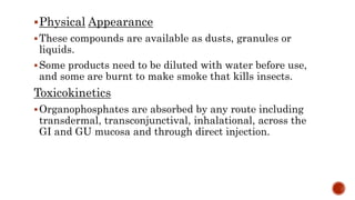 Physical Appearance
These compounds are available as dusts, granules or
liquids.
Some products need to be diluted with water before use,
and some are burnt to make smoke that kills insects.
Toxicokinetics
Organophosphates are absorbed by any route including
transdermal, transconjunctival, inhalational, across the
GI and GU mucosa and through direct injection.
 