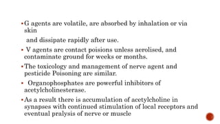 G agents are volatile, are absorbed by inhalation or via
skin
and dissipate rapidly after use.
 V agents are contact poisions unless aerolised, and
contaminate ground for weeks or months.
The toxicology and management of nerve agent and
pesticide Poisoning are similar.
 Organophosphates are powerful inhibitors of
acetylcholinesterase.
As a result there is accumulation of acetylcholine in
synapses with continued stimulation of local receptors and
eventual pralysis of nerve or muscle
 