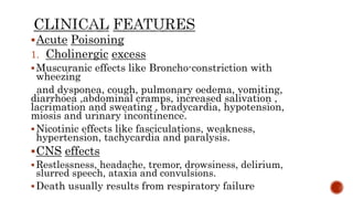Acute Poisoning
1. Cholinergic excess
Muscuranic effects like Broncho-constriction with
wheezing
and dysponea, cough, pulmonary oedema, vomiting,
diarrhoea ,abdominal cramps, increased salivation ,
lacrimation and sweating , bradycardia, hypotension,
miosis and urinary incontinence.
Nicotinic effects like fasciculations, weakness,
hypertension, tachycardia and paralysis.
CNS effects
 Restlessness, headache, tremor, drowsiness, delirium,
slurred speech, ataxia and convulsions.
Death usually results from respiratory failure
.
 