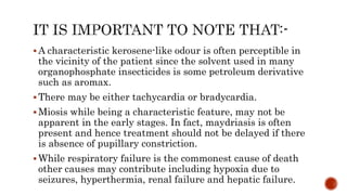  A characteristic kerosene-like odour is often perceptible in
the vicinity of the patient since the solvent used in many
organophosphate insecticides is some petroleum derivative
such as aromax.
 There may be either tachycardia or bradycardia.
 Miosis while being a characteristic feature, may not be
apparent in the early stages. In fact, maydriasis is often
present and hence treatment should not be delayed if there
is absence of pupillary constriction.
 While respiratory failure is the commonest cause of death
other causes may contribute including hypoxia due to
seizures, hyperthermia, renal failure and hepatic failure.
 