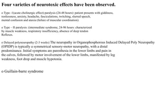 Four varieties of neurotoxic effects have been observed.
o Type -1(acute cholinergic effect) paralysis (24-48 hours): patient presents with giddiness,
restlessness, anxiety, headache, fasciculations, twitching, slurred speech,
mental confusion and ataxia (failure of muscular coordination).
o Type – II paralysis: (intermediate syndrome, 24-96 hours: characterized
by muscle weakness, respiratory insufficiency, absence of deep tendon
Reflexes.
o Delayed polyneuropathy (2-3 weeks) The neuropathy in Organophosphorous Induced Delayed Poly Neuropathy
(OPIDP) is typically a symmetrical sensory-motor neuropathy, with a distal
predominance. Initial symptoms are paresthesia in the lower limbs and pain in
the calves, followed by motor involvement of the lower limbs, manifested by leg
weakness, foot drop and muscle hypotonia.
o Guillain-barre syndrome
 