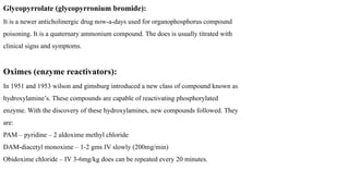 Glycopyrrolate (glycopyrronium bromide):
It is a newer anticholinergic drug now-a-days used for organophosphorus compound
poisoning. It is a quaternary ammonium compound. The does is usually titrated with
clinical signs and symptoms.
Oximes (enzyme reactivators):
In 1951 and 1953 wilson and gimsburg introduced a new class of compound known as
hydroxylamine’s. These compounds are capable of reactivating phosphorylated
enzyme. With the discovery of these hydroxylamines, new compounds followed. They
are:
PAM – pyridine – 2 aldoxime methyl chloride
DAM-diacetyl monoxime – 1-2 gms IV slowly (200mg/min)
Obidoxime chloride – IV 3-6mg/kg does can be repeated every 20 minutes.
 