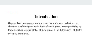 Introduction
Organophosphorus compounds are used as pesticides, herbicides, and
chemical warfare agents in the form of nerve gases. Acute poisoning by
these agents is a major global clinical problem, with thousands of deaths
occuring every year.
 