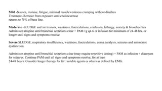 Mild -Nausea, malaise, fatigue, minimal muscleweakness cramping without diarrhea
Treatment -Remove from exposure until cholinesterase
returns to 75% of base line.
Moderate -SLUDGE and /or tremors, weakness, fasciculations, confusion, lethargy, anxiety & bronchorrhea
Administer atropine until bronchial secretions clear + PAM 1g q4-6 or infusion for minimum of 24-48 hrs. or
longer until signs and symptoms resolve.
Severe SLUDGE, respiratory insufficiency, weakness, fasciculations, coma paralysis, seizures and autonomic
dysfunction.
Administer atropine until bronchial secretions clear (may require repetitive dosing) + PAM as infusion + diazepam
for seizures. Continue PAM until all signs and symptoms resolve, for at least
24-48 hours. Consider longer therapy for fat�soluble agents or others as defined by EMG.
 