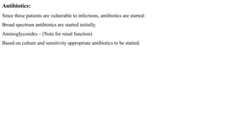 Antibiotics:
Since these patients are vulnerable to infections, antibiotics are started:
Broad spectrum antibiotics are started initially.
Aminoglycosides – (Note for renal function)
Based on culture and sensitivity appropriate antibiotics to be started.
 