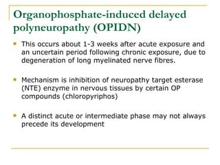 Organophosphate-induced delayed polyneuropathy (OPIDN) This occurs about 1-3 weeks after acute exposure and an uncertain period following chronic exposure, due to degeneration of long myelinated nerve fibres. Mechanism is inhibition of neuropathy target esterase (NTE) enzyme in nervous tissues by certain OP compounds (chloropyriphos) A distinct acute or intermediate phase may not always precede its development  