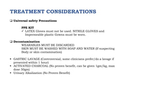 TREATMENT CONSIDERATIONS
 Universal safety Precautions
PPE KIT
 LATEX Gloves must not be used. NITRILE GLOVES and
Impermeable plastic Gowns must be worn.
 Decontamination
WEARABLES MUST BE DISCARDED
SKIN MUST BE WASHED WITH SOAP AND WATER (If suspecting
Body or skin contamination)
 GASTRIC LAVAGE (Controversial, some clinicians prefer/do a lavage if
presented within 1 hour)
 ACTIVATED CHARCOAL (No proven benefit, can be given 1gm/kg, max
dose 50gm)
 Urinary Alkalization (No Proven Benefit)
 