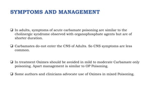  In adults, symptoms of acute carbamate poisoning are similar to the
cholinergic syndrome observed with organophosphate agents but are of
shorter duration.
 Carbamates do-not enter the CNS of Adults. So CNS symptoms are less
common.
 In treatment Oximes should be avoided in mild to moderate Carbamate only
poisoning. Apart management is similar to OP Poisoning.
 Some authors and clinicians advocate use of Oximes in mixed Poisoning.
SYMPTOMS AND MANAGEMENT
 