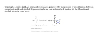 Organophosphates (OP) are chemical substances produced by the process of esterification between
phosphoric acid and alcohol. Organophosphates can undergo hydrolysis with the liberation of
alcohol from the ester bond.
 