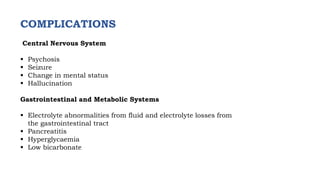 COMPLICATIONS
Central Nervous System
 Psychosis
 Seizure
 Change in mental status
 Hallucination
Gastrointestinal and Metabolic Systems
 Electrolyte abnormalities from fluid and electrolyte losses from
the gastrointestinal tract
 Pancreatitis
 Hyperglycaemia
 Low bicarbonate
 
