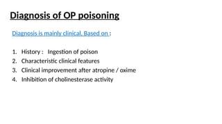 Diagnosis of OP poisoning
Diagnosis is mainly clinical, Based on :
1. History : Ingestion of poison
2. Characteristic clinical features
3. Clinical improvement after atropine / oxime
4. Inhibition of cholinesterase activity
 