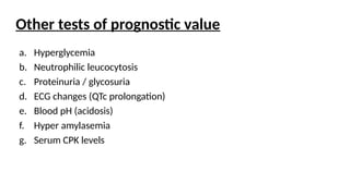 Other tests of prognostic value
a. Hyperglycemia
b. Neutrophilic leucocytosis
c. Proteinuria / glycosuria
d. ECG changes (QTc prolongation)
e. Blood pH (acidosis)
f. Hyper amylasemia
g. Serum CPK levels
 