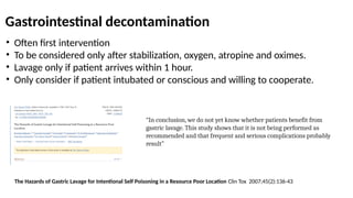 Gastrointestinal decontamination
• Often first intervention
• To be considered only after stabilization, oxygen, atropine and oximes.
• Lavage only if patient arrives within 1 hour.
• Only consider if patient intubated or conscious and willing to cooperate.
The Hazards of Gastric Lavage for Intentional Self Poisoning in a Resource Poor Location Clin Tox 2007;45(2):136-43
“In conclusion, we do not yet know whether patients benefit from
gastric lavage. This study shows that it is not being performed as
recommended and that frequent and serious complications probably
result”
 