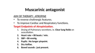 Muscarinic antagonist
AIM OF THERAPY : ATROPINE
• To reverse cholinergic features.
• To improve Cardiac and Respiratory functions.
Target Endpoints of Atropinization.
1. Drying of Pulmonary secretions, ie. Clear lung fields on
auscultation.
2. Heart rate > 80 beats / min.
3. SBP > 80 mmHg.
4. Pupils : No longer pinpoint.
5. Dry Axillae.
6. Bowel sounds : just present.
 