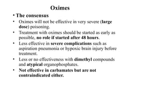 Oximes
• The consensus
• Oximes will not be effective in very severe (large
dose) poisoning.
• Treatment with oximes should be started as early as
possible, no role if started after 48 hours.
• Less effective in severe complications such as
aspiration pneumonia or hypoxic brain injury before
treatment.
• Less or no effectiveness with dimethyl compounds
and atypical organophosphates.
• Not effective in carbamates but are not
contraindicated either.
 