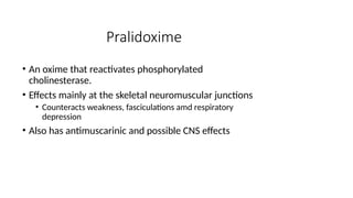 Pralidoxime
• An oxime that reactivates phosphorylated
cholinesterase.
• Effects mainly at the skeletal neuromuscular junctions
• Counteracts weakness, fasciculations amd respiratory
depression
• Also has antimuscarinic and possible CNS effects
 