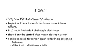 How?
• 1-2g IV in 100ml of NS over 30 minutes
• Repeat in 1 hour if muscle weakness has not been
relieved
• 8-12 hours intervals if cholinergic signs recur
• Should only be started after maximal atropinization
• Contraindicated for certain organophosphate poisoning
• Carbamate
• Without anti cholinesterase activity
 