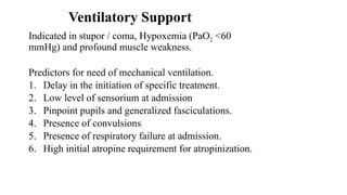 Ventilatory Support
Indicated in stupor / coma, Hypoxemia (PaO2 <60
mmHg) and profound muscle weakness.
Predictors for need of mechanical ventilation.
1. Delay in the initiation of specific treatment.
2. Low level of sensorium at admission
3. Pinpoint pupils and generalized fasciculations.
4. Presence of convulsions
5. Presence of respiratory failure at admission.
6. High initial atropine requirement for atropinization.
 