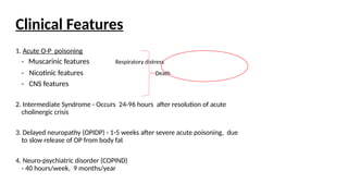 Clinical Features
1. Acute O-P poisoning
- Muscarinic features Respiratory distress
- Nicotinic features Death
- CNS features
2. Intermediate Syndrome - Occurs 24-96 hours after resolution of acute
cholinergic crisis
3. Delayed neuropathy (OPIDP) - 1-5 weeks after severe acute poisoning, due
to slow release of OP from body fat
4. Neuro-psychiatric disorder (COPIND)
- 40 hours/week, 9 months/year
 