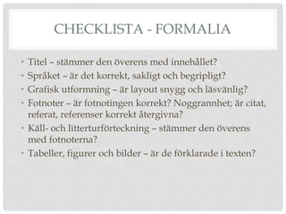 CHECKLISTA - FORMALIA
• Titel – stämmer den överens med innehållet?
• Språket – är det korrekt, sakligt och begripligt?
• Grafisk utformning – är layout snygg och läsvänlig?
• Fotnoter – är fotnotingen korrekt? Noggrannhet; är citat,
referat, referenser korrekt återgivna?
• Käll- och litterturförteckning – stämmer den överens
med fotnoterna?
• Tabeller, figurer och bilder – är de förklarade i texten?
 