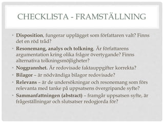 CHECKLISTA - FRAMSTÄLLNING
• Disposition, fungerar upplägget som författaren valt? Finns
det en röd tråd?
• Resonemang, analys och tolkning. Är författarens
argumentation kring olika frågor övertygande? Finns
alternativa tolkningsmöjligheter?
• Noggrannhet. Är redovisade faktauppgifter korrekta?
• Bilagor – är nödvändiga bilagor redovisade?
• Relevans – är de undersökningar och resonemang som förs
relevanta med tanke på uppsatsens övergripande syfte?
• Sammanfattningen (abstract) – framgår uppsatsen syfte, är
frågeställningar och slutsatser redogjorda för?
 