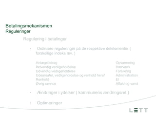 Betalingsmekanismen
Reguleringer
Regulering i betalinger
•

Ordinære reguleringer på de respektive delelementer (
forskellige indeks mv. )
Anlægsbidrag
Indvendig vedligeholdelse
Udvendig vedligeholdelse
Udearealer, vedligeholdelse og renhold heraf
Renhold
Øvrig service

Opvarmning
Hærværk
Forsikring
Administration
El
Affald og vand

•

Ændringer i ydelser ( kommunens ændringsret )

•

Optimeringer

 