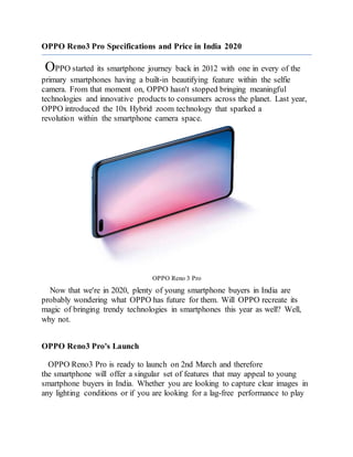 OPPO Reno3 Pro Specifications and Price in India 2020
OPPO started its smartphone journey back in 2012 with one in every of the
primary smartphones having a built-in beautifying feature within the selfie
camera. From that moment on, OPPO hasn't stopped bringing meaningful
technologies and innovative products to consumers across the planet. Last year,
OPPO introduced the 10x Hybrid zoom technology that sparked a
revolution within the smartphone camera space.
OPPO Reno 3 Pro
Now that we're in 2020, plenty of young smartphone buyers in India are
probably wondering what OPPO has future for them. Will OPPO recreate its
magic of bringing trendy technologies in smartphones this year as well? Well,
why not.
OPPO Reno3 Pro's Launch
OPPO Reno3 Pro is ready to launch on 2nd March and therefore
the smartphone will offer a singular set of features that may appeal to young
smartphone buyers in India. Whether you are looking to capture clear images in
any lighting conditions or if you are looking for a lag-free performance to play
 