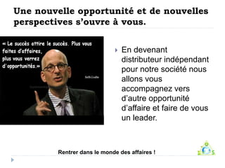 Une nouvelle opportunité et de nouvelles 
perspectives s’ouvre à vous. 
 En devenant 
distributeur indépendant 
pour notre société nous 
allons vous 
accompagnez vers 
d’autre opportunité 
d’affaire et faire de vous 
un leader. 
Rentrer dans le monde des affaires ! 
 