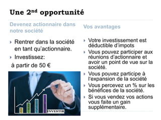 Une 2nd opportunité 
Devenez actionnaire dans 
notre société 
Vos avantages 
 Rentrer dans la société 
en tant qu’actionnaire. 
 Investissez: 
à partir de 50 € 
 Votre investissement est 
déductible d’impots 
 Vous pouvez participer aux 
réunions d’actionnaire et 
avoir un point de vue sur la 
société. 
 Vous pouvez participe à 
l‘expansion de la société 
 Vous percevez un % sur les 
bénéfices de la société. 
 Si vous vendez vos actions 
vous faite un gain 
supplémentaire. 
 