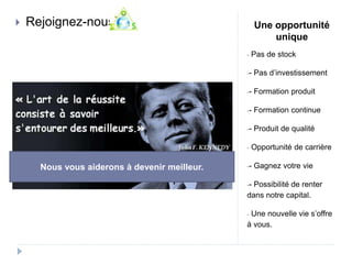 Une opportunité 
unique 
- Pas de stock 
-- Pas d’investissement 
-- Formation produit 
-- Formation continue 
-- Produit de qualité 
- Opportunité de carrière 
-- Gagnez votre vie 
-- Possibilité de renter 
dans notre capital. 
- Une nouvelle vie s’offre 
à vous. 
 Rejoignez-nous 
Nous vous aiderons à devenir meilleur. 
 