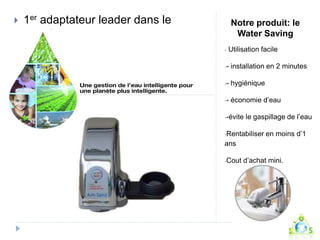 Notre produit: le 
Water Saving 
- Utilisation facile 
-- installation en 2 minutes 
-- hygiénique 
-- économie d’eau 
--évite le gaspillage de l’eau 
-Rentabiliser en moins d’1 
ans 
-Cout d’achat mini. 
 1er adaptateur leader dans le 
monde 
 