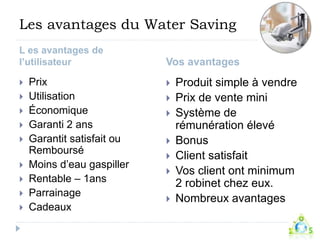 Les avantages du Water Saving 
L es avantages de 
l’utilisateur Vos avantages 
 Prix 
 Utilisation 
 Économique 
 Garanti 2 ans 
 Garantit satisfait ou 
Remboursé 
 Moins d’eau gaspiller 
 Rentable – 1ans 
 Parrainage 
 Cadeaux 
 Produit simple à vendre 
 Prix de vente mini 
 Système de 
rémunération élevé 
 Bonus 
 Client satisfait 
 Vos client ont minimum 
2 robinet chez eux. 
 Nombreux avantages 
 