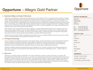Opportune – Allegro Gold Partner
          Experienced Allegro and Industry Professionals.
                                                                                                                                              CONTACT INFORMATION
          Opportune is committed to providing the best delivery teams in the industry. We are an energy focused consultancy, bringing
                                                                                                                                              Opportune
          proven methodology together with consultants who deeply understand trading, risk management and physical logistics in the
                                                                                                                                              90 Long Acre
          energy markets. Opportune’s delivery approach ensures that we can consistently deliver on our mission to add value to our           Covent Garden
          clients. Our implementation methodology is tried and tested, giving your organisation predictability in delivering business value   London
          from your technology. As an Allegro Gold Partner, Opportune brings not only the strong technical skills of its Allegro-certified    WC2E 9RZ
          teams, but just as importantly, its broader management and process consulting capabilities, and a deep understanding of the
          subtleties and nuances of the physical energy markets.                                                                              Tel:      +44 (0) 207 849 3110
                                                                                                                                              Fax:      +44 (0) 207 849 3200
          Every member of our European team have been engaged on multiple ETRM implementations and on average bring over 5                    Mobile:   +44 (0) 791 920 0029
          years of direct Allegro experience. We only employ the best and our team brings an average of over 10 years industry and            Email:    rparker@opportune.com
          consulting experience in your markets. Our team combines deep industry, technical and project management skills pulling
          from years of hands on proven experience that enables us to deliver client focused results.
                                                                                                                                              INDUSTRY LINES
          Opportune has an extensive Allegro knowledge base available to all our consultants globally and we act as one firm to make
          sure we consistently deliver value, expertise and results to our clients.                                                           Coal

          The Opportune Advantage                                                                                                             Emissions

          Using our extensive knowledge of all sectors of the energy industry, we work with clients to provide comprehensive solutions        Metals
          to their operational and financial challenges. Typical global consulting firms staff with larger teams of less experienced          Natural Gas
          resources. Since our professionals are more experienced, our teams can be smaller, less intrusive and more effective.
          Opportune comes to the table with the experience and point of view to make a difference from the start.                             Oil
                                                                                                                                              Power
          Opportune’s deeply experienced professionals bring an average of over 10 years of industry and consulting experience to
          each client. This means more experienced teams delivering on the projects and challenges you face — better, faster and              Renewables
          more economically.
                                                                                                                                              Softs

          Who we are                                                                                                                          EXPERIENCE
          Opportune is a leading energy consulting firm. Our mission statement is simple, but direct: Add value to our clients. We            Average 10 years Industry
          accomplish this by having all of our focus on you, the client. Our professionals provide services throughout North America and
          Europe from offices in Houston, Denver and London. Our professionals embrace a culture of quality, integrity, teamwork and          Average 5 years Allegro
          professionalism. The Opportune team has the rare combination of diverse subject matter expertise, valuable client service           100% Allegro University Certified
          experience and proven success. We are unique in that we have the deep energy expertise of a large firm, but the nimbleness
          of a smaller firm that can deliver effective results in a more personalized and timely fashion.




© Opportune Ltd., 2012                                                                                                                                  www.opportune.com
 